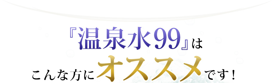 「温泉水99」はこんな方にオススメです！