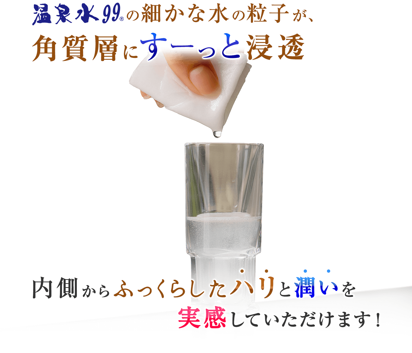 温泉水99の細かな水の粒子が、角質層にすーっと浸透。内側からふっくらしたハリと潤いを実感していただけます。