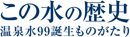 この水の歴史　温泉水９９誕生のものがたり