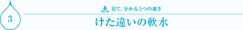 見て、分かる５つの凄さ　けた違いの軟水