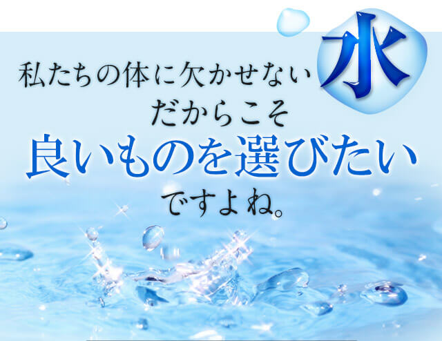 私たちの体に欠かせない水だからこそ、良いものを選びたいですよね