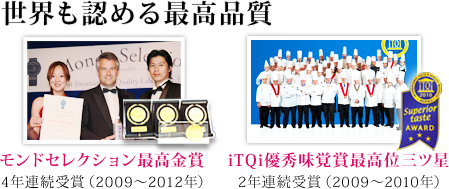 世界も認める最高品質。モンドセレクション4年連続最高金賞受賞(2009年〜2012年)、iTQi優秀味覚賞最高位三ツ星2年連続受賞(2009年〜2010年)