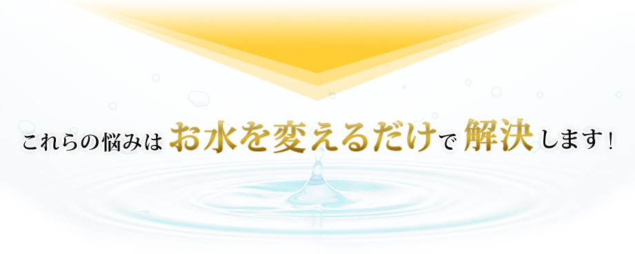 これらの悩みはお水を変えるだけで解決します！